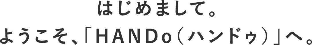 はじめまして。ようこそ、「HANDo（ハンドゥ）」へ。